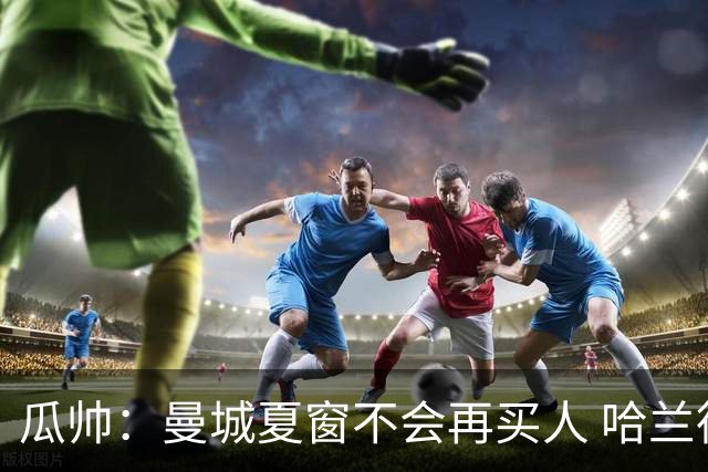 瓜帅：曼城夏窗不会再买人 哈兰德替补已在阵中