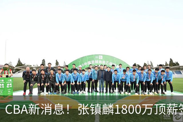 CBA新消息！张镇麟1800万顶薪签约，范子铭主动申请交易加盟劲旅