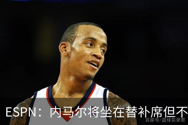 ESPN：内马尔将坐在替补席但不会出战摩洛哥，他已完成康复训练